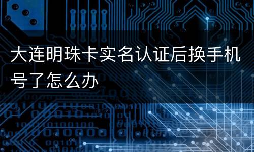 大连明珠卡实名认证后换手机号了怎么办