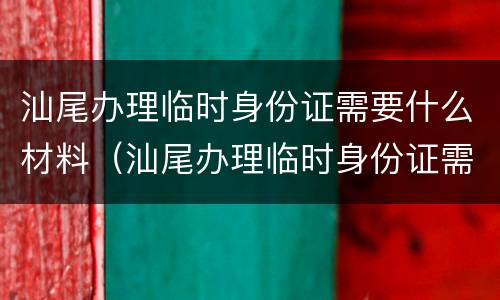 汕尾办理临时身份证需要什么材料（汕尾办理临时身份证需要什么材料和手续）