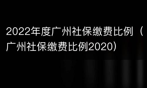 2022年度广州社保缴费比例（广州社保缴费比例2020）