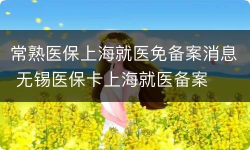 常熟医保上海就医免备案消息 无锡医保卡上海就医备案