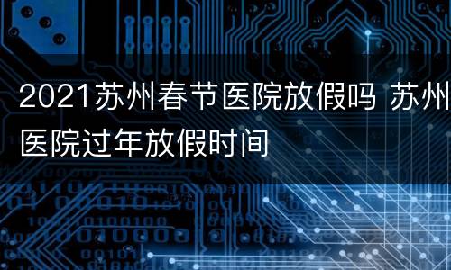 2021苏州春节医院放假吗 苏州医院过年放假时间