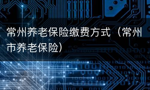 常州养老保险缴费方式（常州市养老保险）