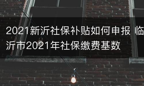 2021新沂社保补贴如何申报 临沂市2021年社保缴费基数