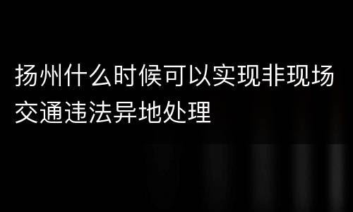 扬州什么时候可以实现非现场交通违法异地处理