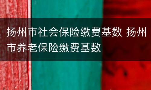 扬州市社会保险缴费基数 扬州市养老保险缴费基数