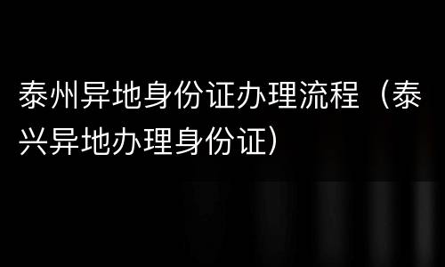 泰州异地身份证办理流程（泰兴异地办理身份证）