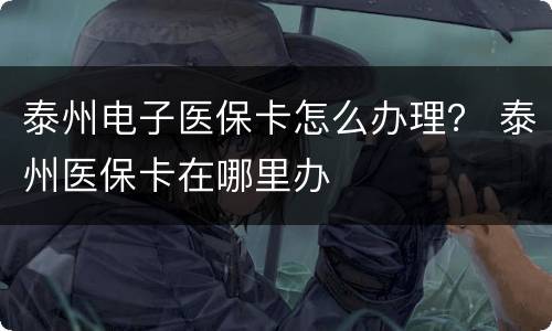 泰州电子医保卡怎么办理？ 泰州医保卡在哪里办