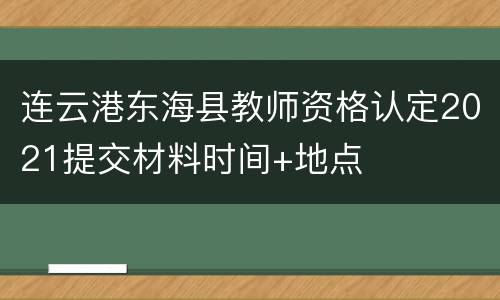 连云港东海县教师资格认定2021提交材料时间+地点