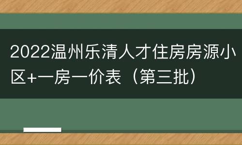 2022温州乐清人才住房房源小区+一房一价表（第三批）