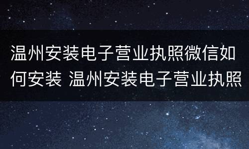 温州安装电子营业执照微信如何安装 温州安装电子营业执照微信如何安装