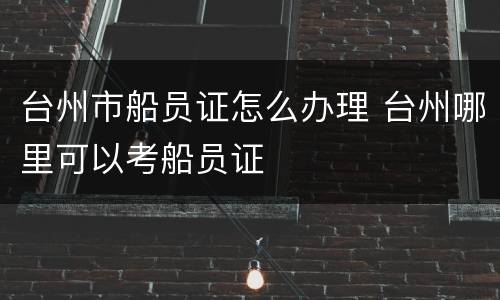 台州市船员证怎么办理 台州哪里可以考船员证