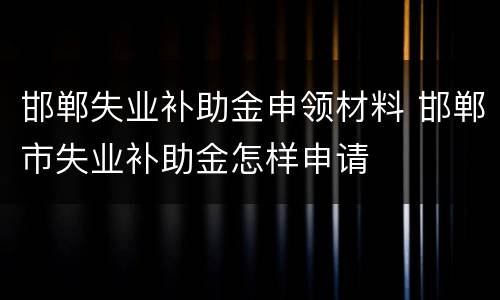 邯郸失业补助金申领材料 邯郸市失业补助金怎样申请