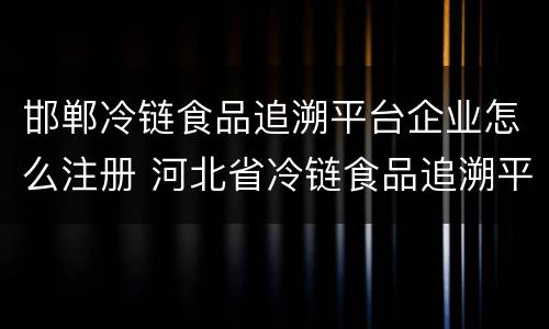 邯郸冷链食品追溯平台企业怎么注册 河北省冷链食品追溯平台怎么注册
