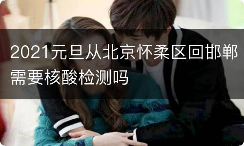 2021元旦从北京怀柔区回邯郸需要核酸检测吗