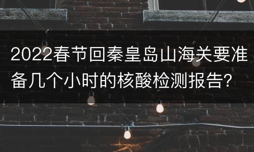 2022春节回秦皇岛山海关要准备几个小时的核酸检测报告？