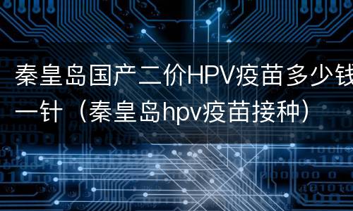 秦皇岛国产二价HPV疫苗多少钱一针（秦皇岛hpv疫苗接种）