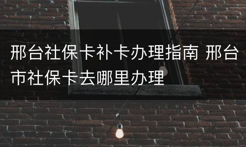 邢台社保卡补卡办理指南 邢台市社保卡去哪里办理
