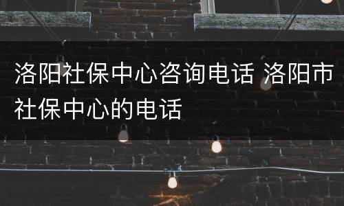 洛阳社保中心咨询电话 洛阳市社保中心的电话