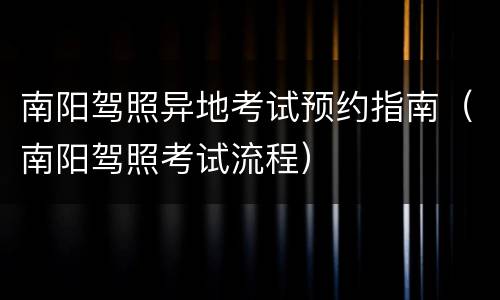 南阳驾照异地考试预约指南（南阳驾照考试流程）