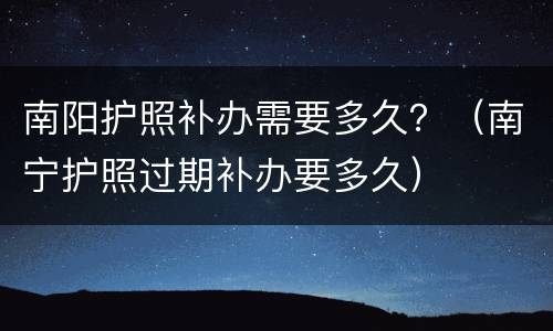 南阳护照补办需要多久？（南宁护照过期补办要多久）