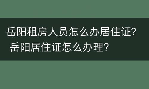 岳阳租房人员怎么办居住证？ 岳阳居住证怎么办理?