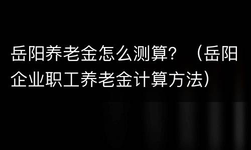 岳阳养老金怎么测算？（岳阳企业职工养老金计算方法）