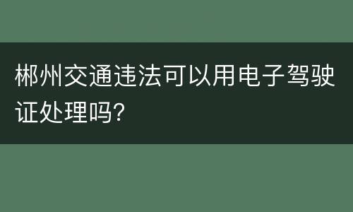 郴州交通违法可以用电子驾驶证处理吗？