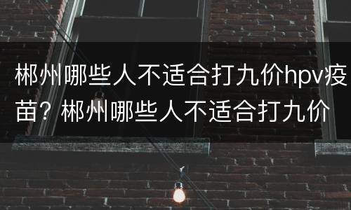 郴州哪些人不适合打九价hpv疫苗? 郴州哪些人不适合打九价hpv疫苗的