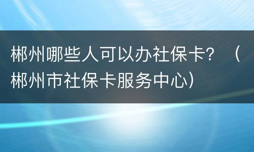 郴州哪些人可以办社保卡？（郴州市社保卡服务中心）