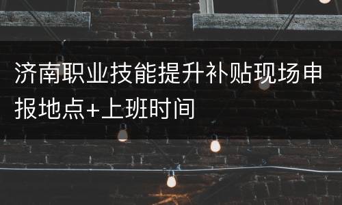 济南职业技能提升补贴现场申报地点+上班时间