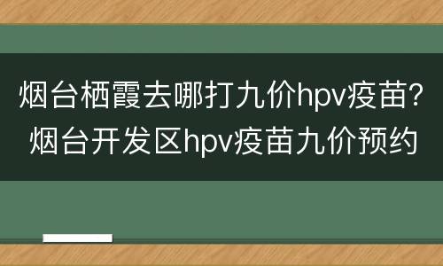 烟台栖霞去哪打九价hpv疫苗？ 烟台开发区hpv疫苗九价预约