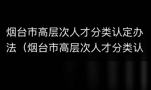 烟台市高层次人才分类认定办法（烟台市高层次人才分类认定办法）