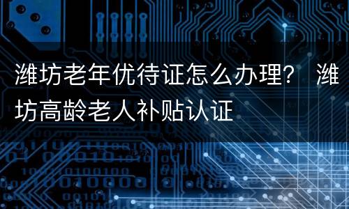 潍坊老年优待证怎么办理？ 潍坊高龄老人补贴认证