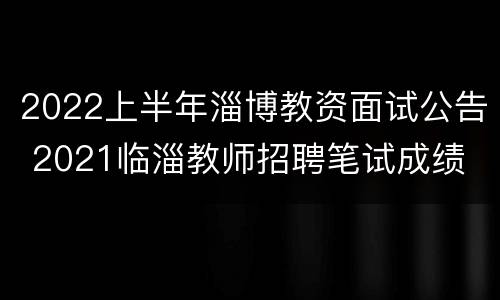 2022上半年淄博教资面试公告 2021临淄教师招聘笔试成绩