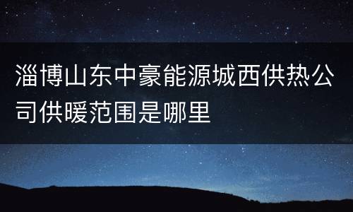 淄博山东中豪能源城西供热公司供暖范围是哪里