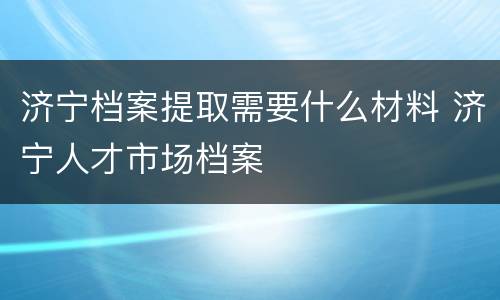 济宁档案提取需要什么材料 济宁人才市场档案