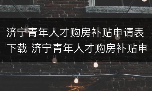 济宁青年人才购房补贴申请表下载 济宁青年人才购房补贴申请表下载