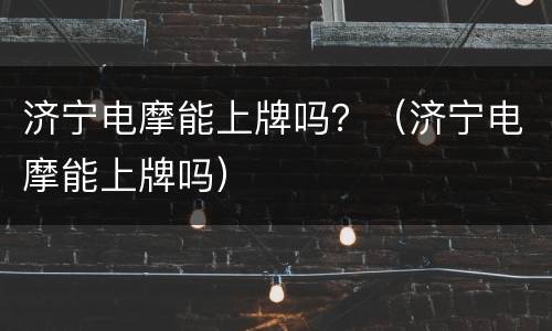济宁电摩能上牌吗？（济宁电摩能上牌吗）