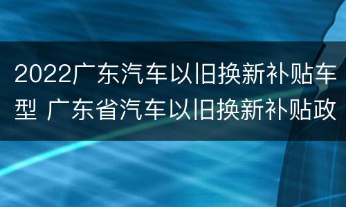2022广东汽车以旧换新补贴车型 广东省汽车以旧换新补贴政策