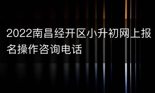 2022南昌经开区小升初网上报名操作咨询电话