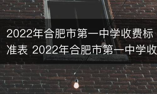 2022年合肥市第一中学收费标准表 2022年合肥市第一中学收费标准表