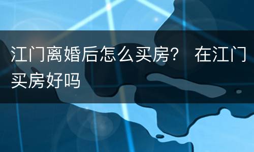 江门离婚后怎么买房？ 在江门买房好吗