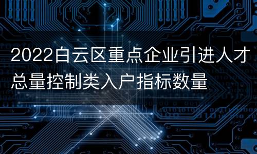 2022白云区重点企业引进人才总量控制类入户指标数量