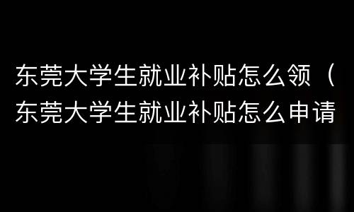 东莞大学生就业补贴怎么领（东莞大学生就业补贴怎么申请）