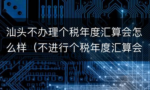 汕头不办理个税年度汇算会怎么样（不进行个税年度汇算会怎样）