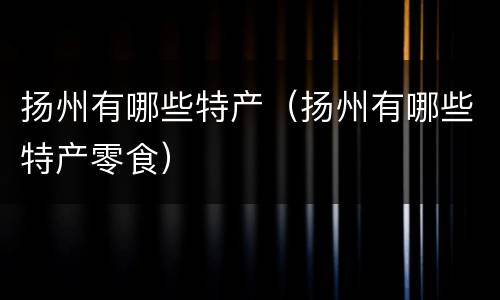 扬州有哪些特产（扬州有哪些特产零食）