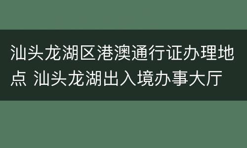 汕头龙湖区港澳通行证办理地点 汕头龙湖出入境办事大厅