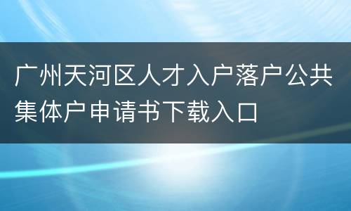 广州天河区人才入户落户公共集体户申请书下载入口