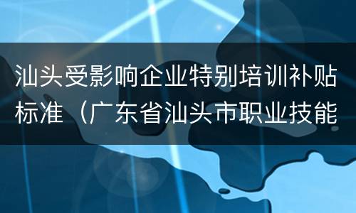汕头受影响企业特别培训补贴标准（广东省汕头市职业技能补贴）