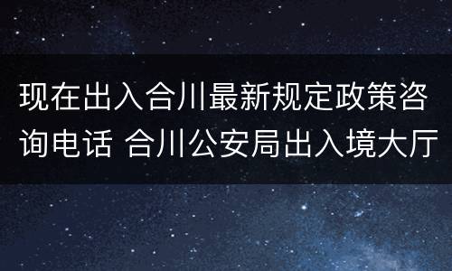 现在出入合川最新规定政策咨询电话 合川公安局出入境大厅